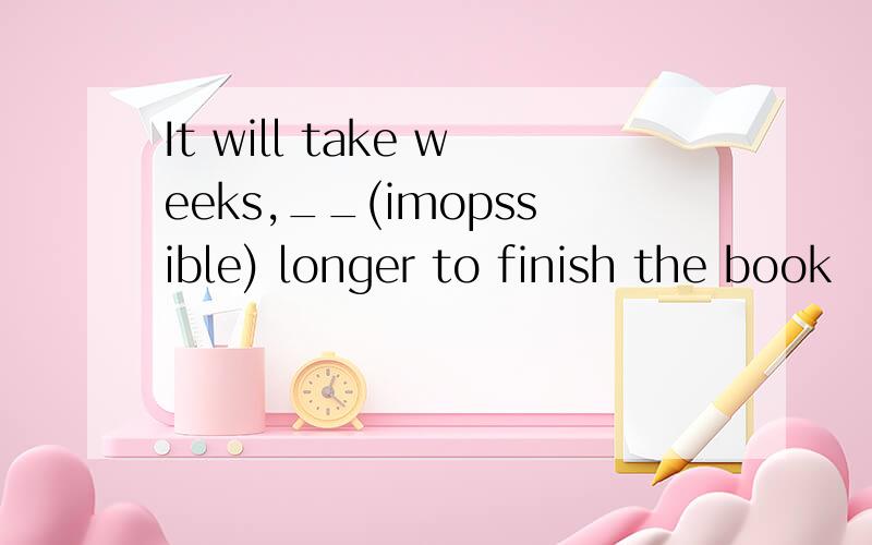 It will take weeks,__(imopssible) longer to finish the book