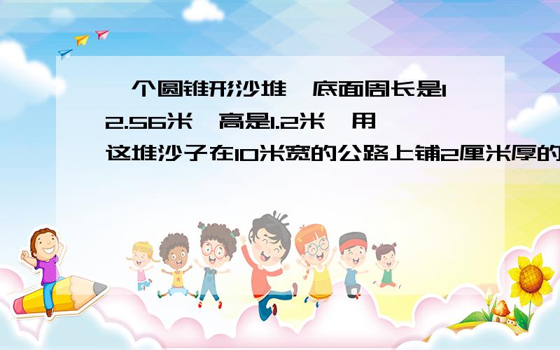 一个圆锥形沙堆,底面周长是12.56米,高是1.2米,用这堆沙子在10米宽的公路上铺2厘米厚的路面,能铺多少米?