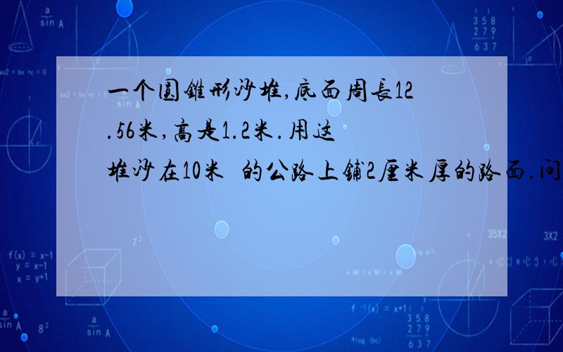 一个圆锥形沙堆,底面周长12.56米,高是1.2米.用这堆沙在10米寛的公路上铺2厘米厚的路面.问,能铺多少米?