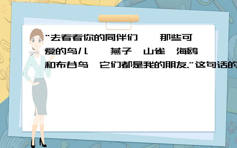 “去看看你的同伴们——那些可爱的鸟儿——燕子、山雀、海鸥和布谷鸟,它们都是我的朋友.”这句话的作用是?（把话说完整）