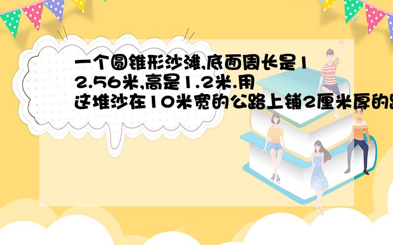 一个圆锥形沙滩,底面周长是12.56米,高是1.2米.用这堆沙在10米宽的公路上铺2厘米厚的路面,能铺多少米?