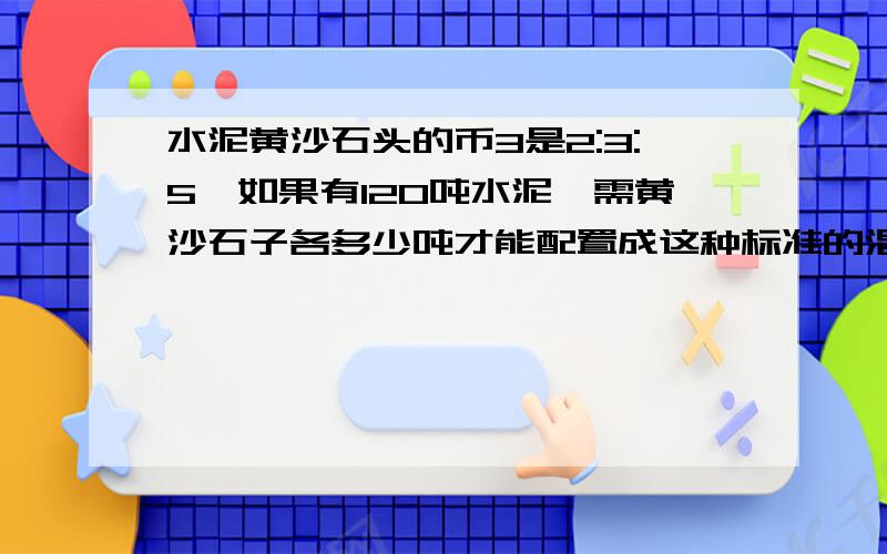 水泥黄沙石头的币3是2:3:5,如果有120吨水泥,需黄沙石子各多少吨才能配置成这种标准的混泥土?