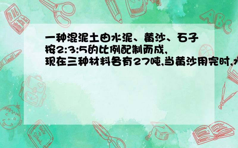 一种混泥土由水泥、黄沙、石子按2:3:5的比例配制而成,现在三种材料各有27吨,当黄沙用完时,水泥还剩多少吨?石子添加多少吨?