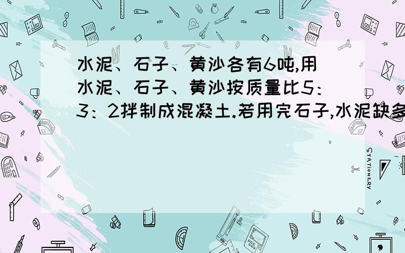 水泥、石子、黄沙各有6吨,用水泥、石子、黄沙按质量比5：3：2拌制成混凝土.若用完石子,水泥缺多少吨?黄沙多多少吨?怎么做?