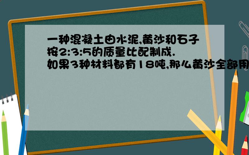 一种混凝土由水泥,黄沙和石子按2:3:5的质量比配制成.如果3种材料都有18吨,那么黄沙全部用完时,水泥还剩多少吨?石子增加多少吨?