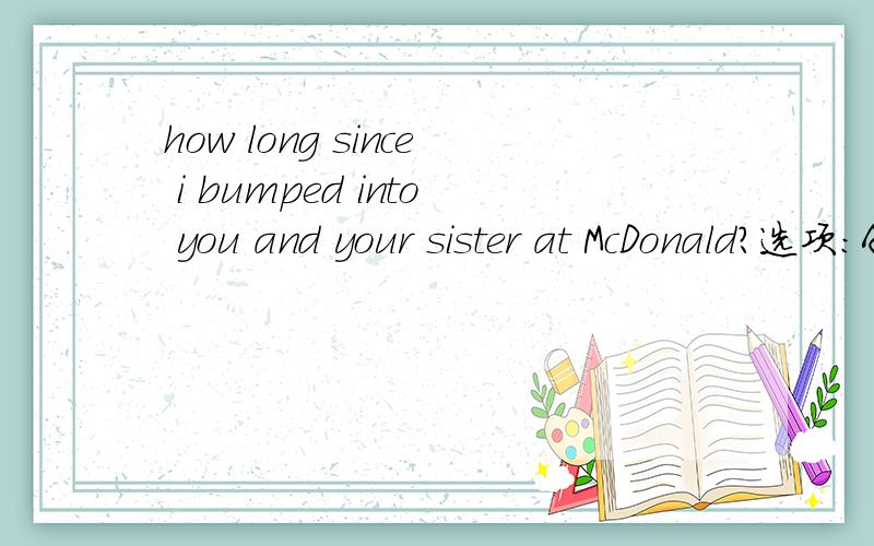 how long since i bumped into you and your sister at McDonald?选项：A is it B was it C had it been D has it been it is +加一段时间 since 与 it has +加一段时间 since 不是意思一样吗?我很混,请问此题该作何解？