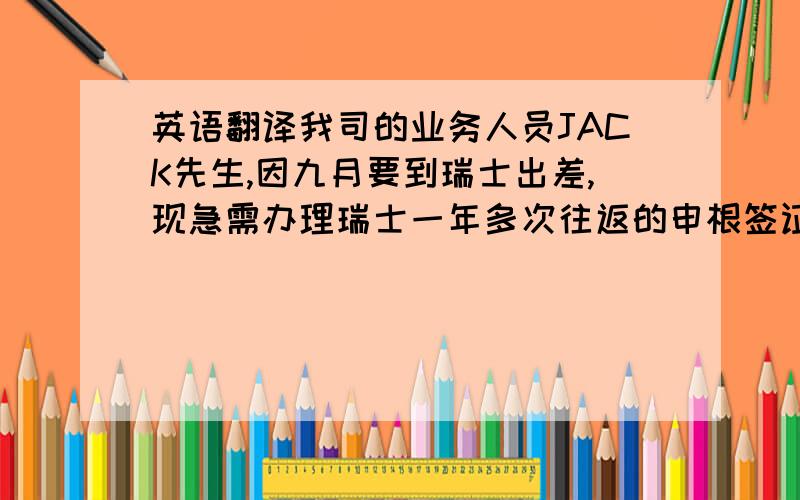 英语翻译我司的业务人员JACK先生,因九月要到瑞士出差,现急需办理瑞士一年多次往返的申根签证,以便尽快预订机票.但目前在线的预约最快也要到10月15日才可以进行预订,如果等到10月15日再