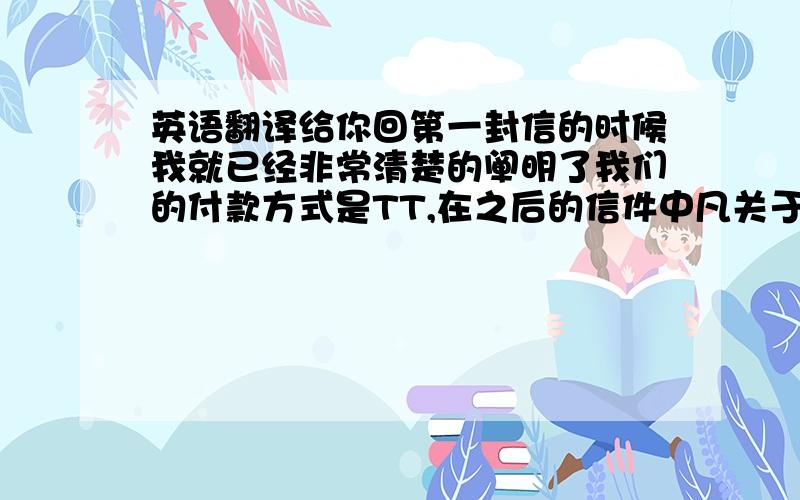 英语翻译给你回第一封信的时候我就已经非常清楚的阐明了我们的付款方式是TT,在之后的信件中凡关于付款方式的问题,我给你的答复是接受50%的预付.而且在你昨天的来信中你也告诉我可以