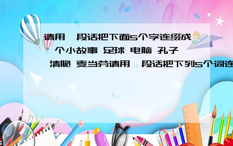 请用一段话把下面5个字连缀成一个小故事 足球 电脑 孔子 清脆 麦当劳请用一段话把下列5个词连缀成一个小故事,要求想象合理,联系自然``` 足球 电脑 麦当劳 孔子 清脆 亲爱的朋友 20 分