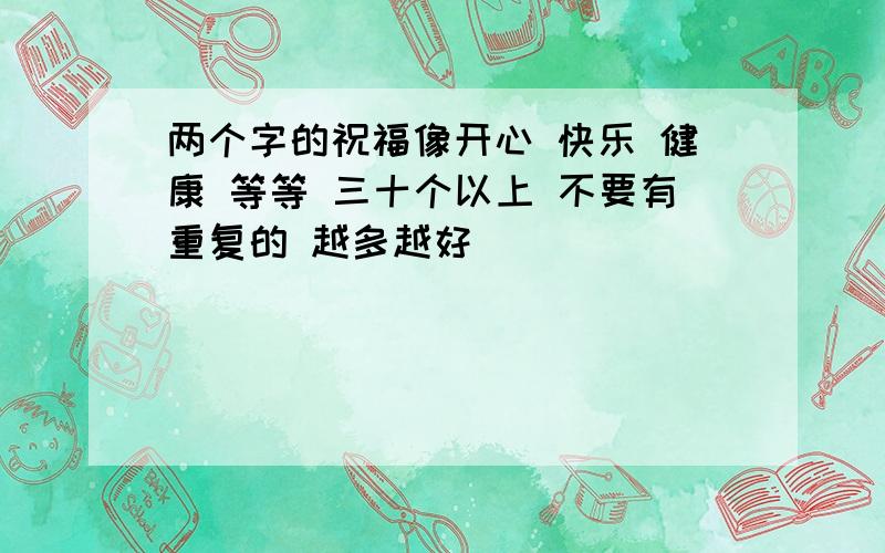 两个字的祝福像开心 快乐 健康 等等 三十个以上 不要有重复的 越多越好