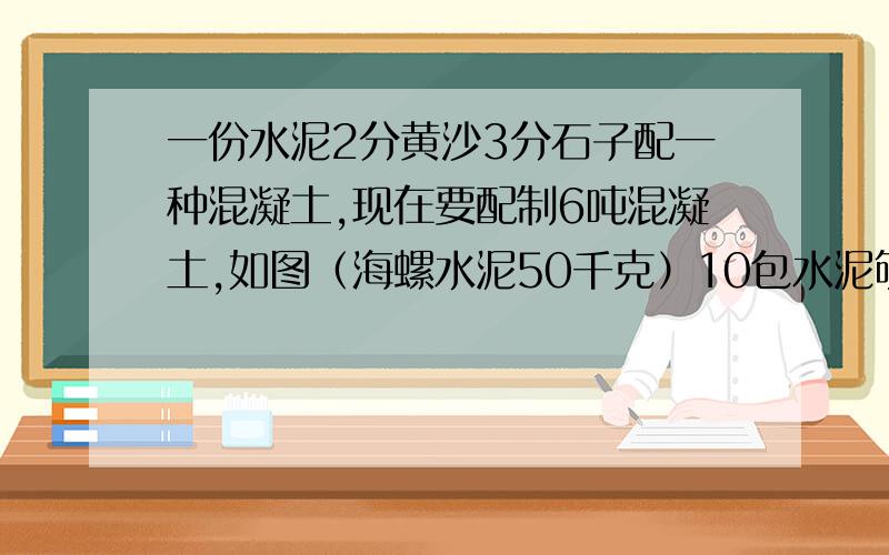 一份水泥2分黄沙3分石子配一种混凝土,现在要配制6吨混凝土,如图（海螺水泥50千克）10包水泥够不够?