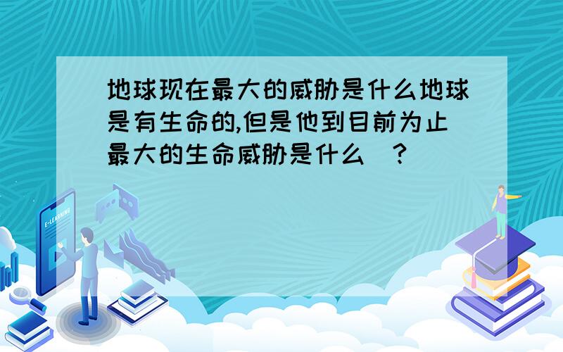 地球现在最大的威胁是什么地球是有生命的,但是他到目前为止最大的生命威胁是什么|?