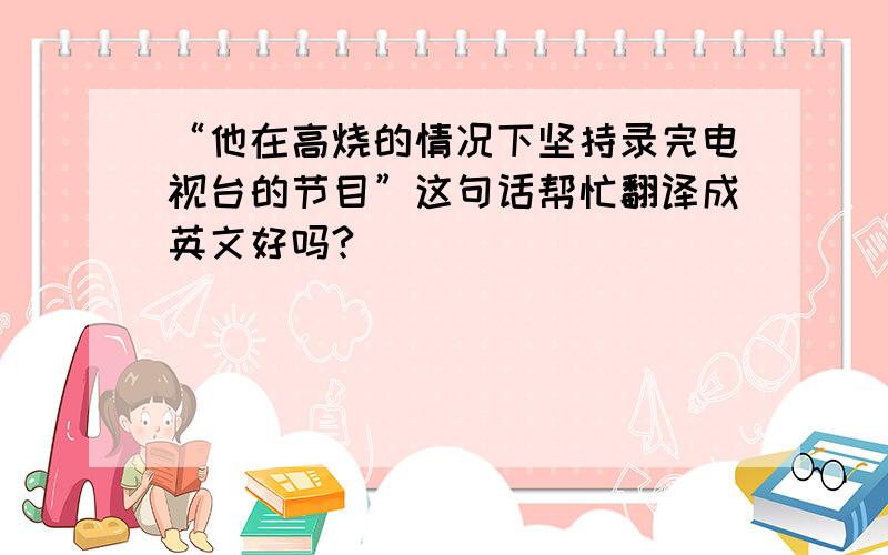 “他在高烧的情况下坚持录完电视台的节目”这句话帮忙翻译成英文好吗?