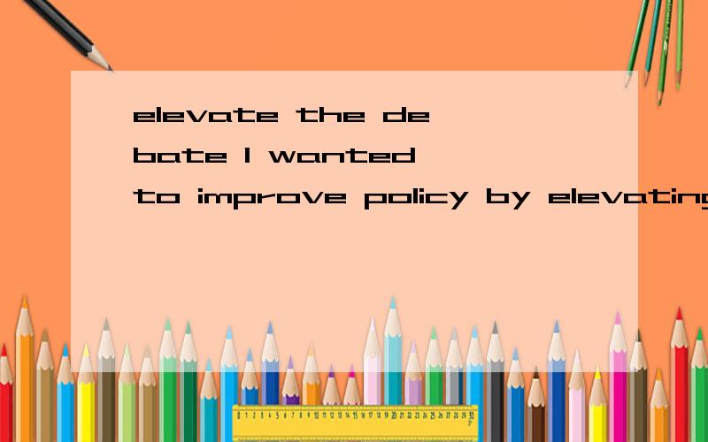 elevate the debate I wanted to improve policy by elevating the debate.这句话