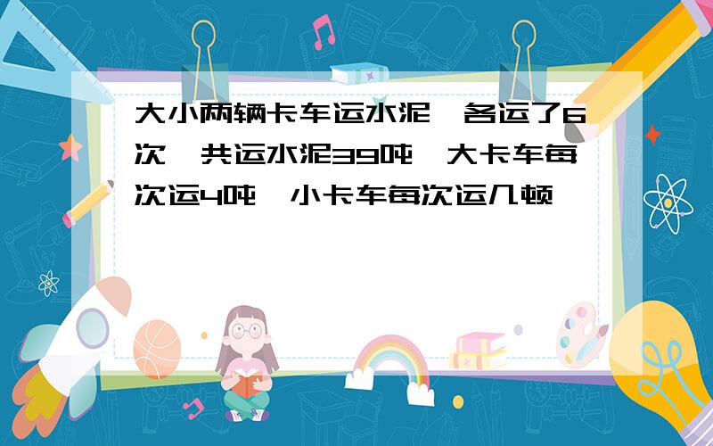 大小两辆卡车运水泥,各运了6次,共运水泥39吨,大卡车每次运4吨,小卡车每次运几顿