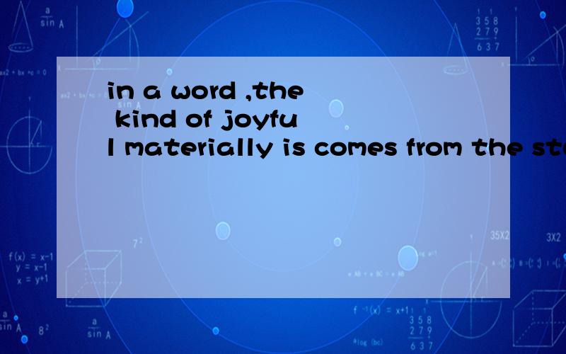 in a word ,the kind of joyful materially is comes from the study joy!以上是你刚刚回答的一个求助,碰巧我们是一个团队的,一下是我的疑问：is comes?joyful materially?how am i to understand this sentence?is there a subject in