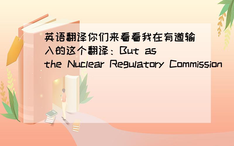 英语翻译你们来看看我在有道输入的这个翻译：But as the Nuclear Regulatory Commission (NRC) reviews the company’s application,it should keep it mind what promises from Entergy are worth.他译成：但随着美国核管理委员