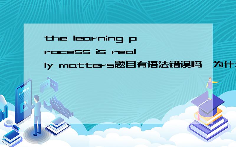 the learning process is really matters题目有语法错误吗,为什么be动词是is,但后面却是matters