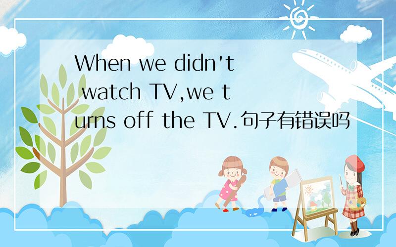 When we didn't watch TV,we turns off the TV.句子有错误吗