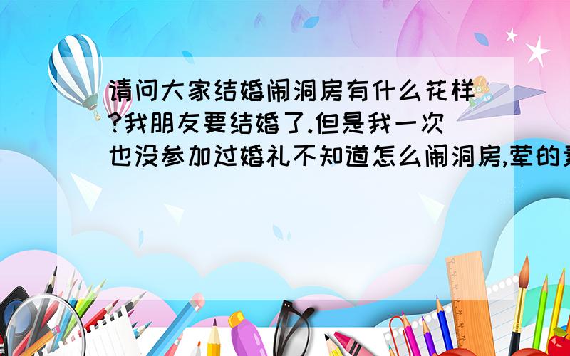 请问大家结婚闹洞房有什么花样?我朋友要结婚了.但是我一次也没参加过婚礼不知道怎么闹洞房,荤的素的都行.就要是有意思的.大家麻烦说详细点@!谢谢.有没有点荤段子.这些都太文明了