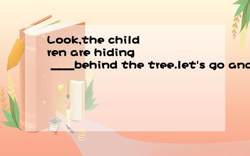 Look,the children are hiding ____behind the tree.let's go and find them.