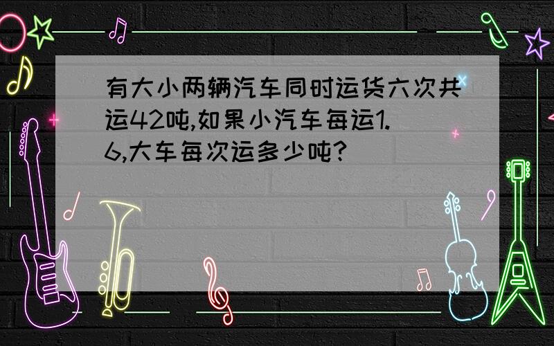 有大小两辆汽车同时运货六次共运42吨,如果小汽车每运1.6,大车每次运多少吨?