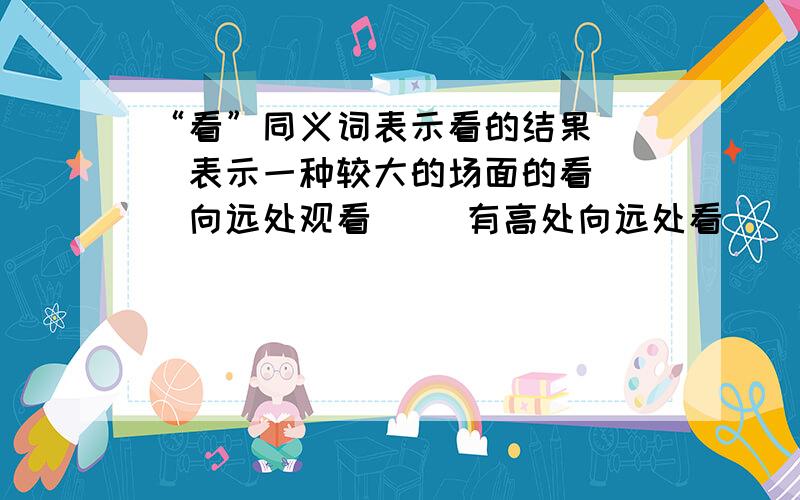 “看”同义词表示看的结果（ ）表示一种较大的场面的看（ ）向远处观看（ ）有高处向远处看（ ）由高处向低处看（ ）由低处往上看（ ）仔细地看（ ）眼光掠过,匆匆一看（ ）偷看,窥伺