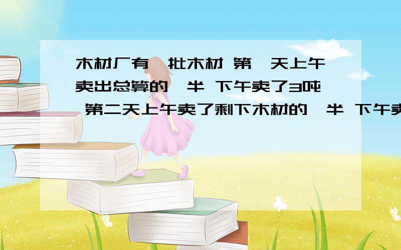 木材厂有一批木材 第一天上午卖出总算的一半 下午卖了3吨 第二天上午卖了剩下木材的一半 下午卖了3吨 第三天上午卖了剩下木材的一半 下午卖了3吨 这时还剩下1吨木材 问木材厂原来有木