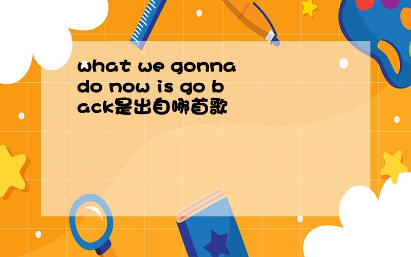 what we gonna do now is go back是出自哪首歌