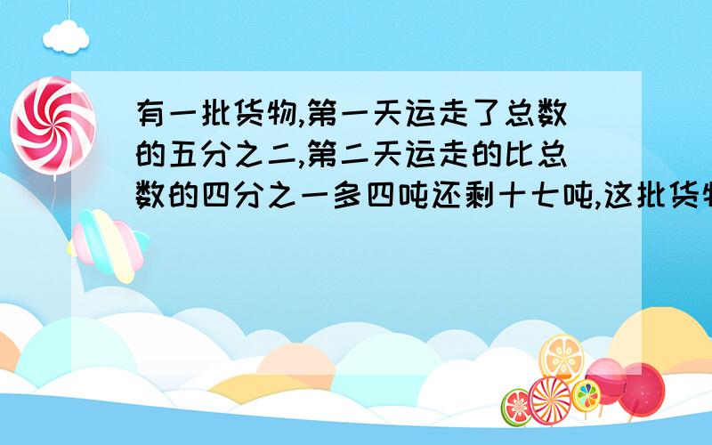 有一批货物,第一天运走了总数的五分之二,第二天运走的比总数的四分之一多四吨还剩十七吨,这批货物共有多少吨?