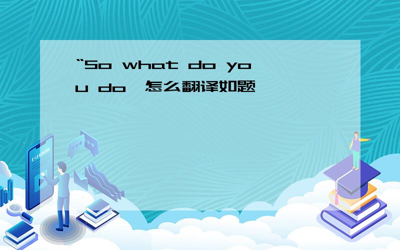 “So what do you do'怎么翻译如题