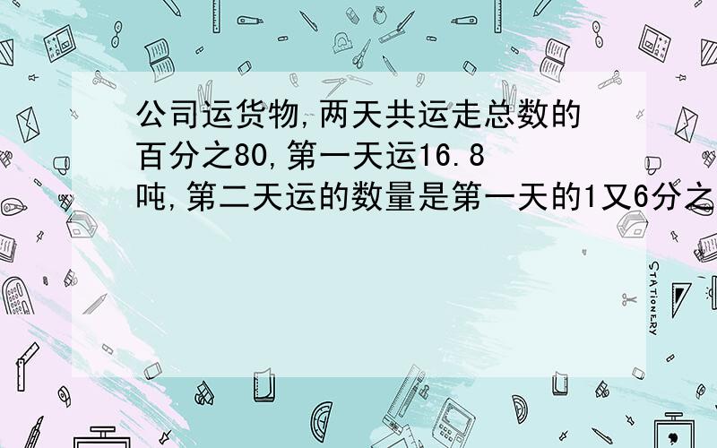 公司运货物,两天共运走总数的百分之80,第一天运16.8吨,第二天运的数量是第一天的1又6分之1倍,