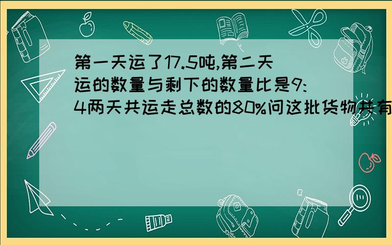 第一天运了17.5吨,第二天运的数量与剩下的数量比是9:4两天共运走总数的80%问这批货物共有多少吨?