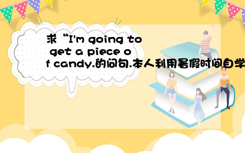 求“I'm going to get a piece of candy.的问句.本人利用暑假时间自学的。