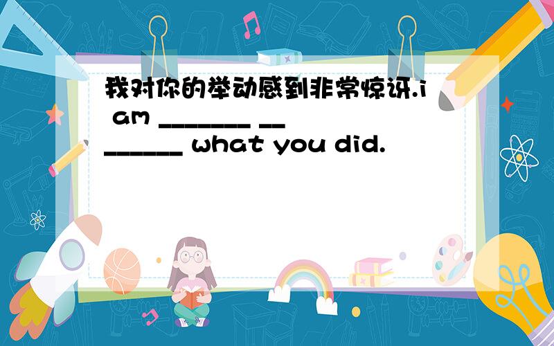 我对你的举动感到非常惊讶.i am _______ ________ what you did.