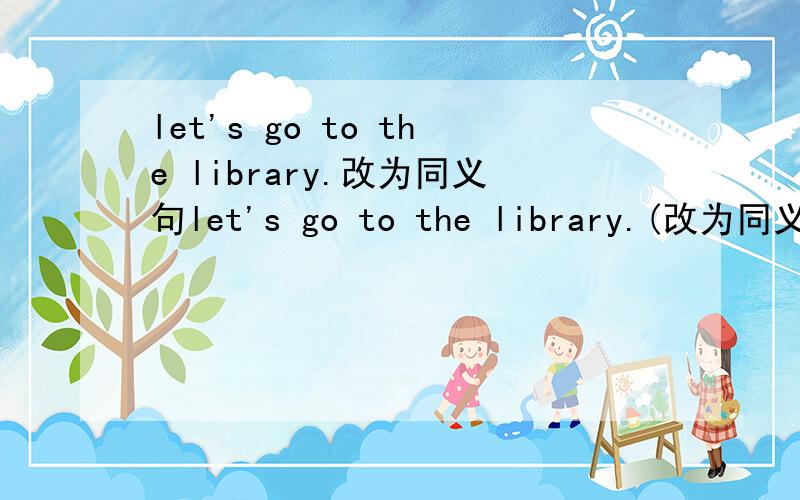 let's go to the library.改为同义句let's go to the library.(改为同义句)＿ ＿ going to the library.let's go to the library.(改为同义句)＿ ＿ going to the library?