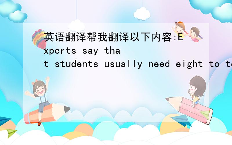 英语翻译帮我翻译以下内容:Experts say that students usually need eight to ten hours'sleep at night,but most Chinese students do not get enough sleep.Some Chinese parents are usually glad to see their children study late.They'll think their