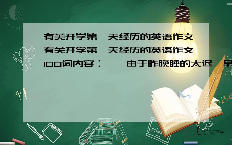 有关开学第一天经历的英语作文有关开学第一天经历的英语作文100词内容：一、由于昨晚睡的太迟,早上起晚了15分钟二、匆忙出门,却发现车胎没气了三、决定跑步上学,却路上撞到了一位老