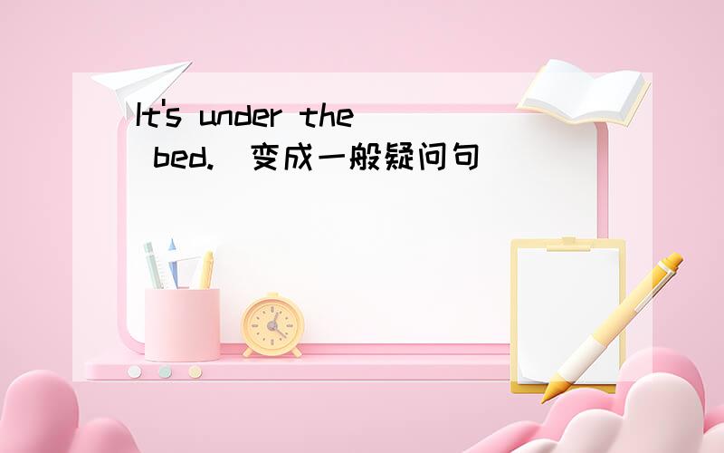 It's under the bed.（变成一般疑问句）