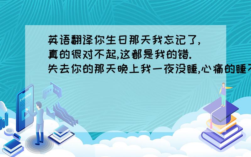 英语翻译你生日那天我忘记了,真的很对不起,这都是我的错.失去你的那天晚上我一夜没睡,心痛的睡不着,我知道你也是一样的不想这样,每次提到结婚其实我都感到很自卑,我穷,我真的买不起