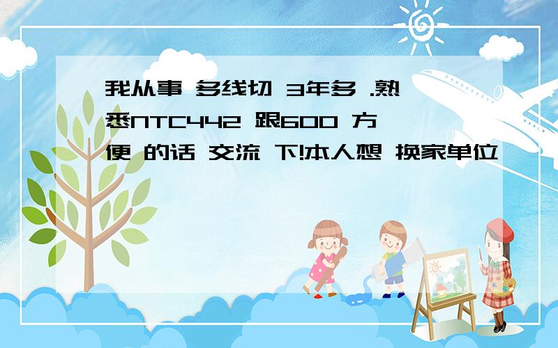 我从事 多线切 3年多 .熟悉NTC442 跟600 方便 的话 交流 下!本人想 换家单位