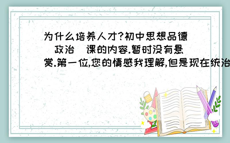 为什么培养人才?初中思想品德（政治）课的内容.暂时没有悬赏.第一位,您的情感我理解,但是现在统治中国教育的还是应试,您得符合应试的要求.第三位,答案并不多,并不多.能分条回答最好.