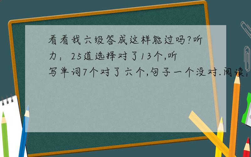 看看我六级答成这样能过吗?听力：25道选择对了13个,听写单词7个对了六个,句子一个没对.阅读：两片大阅读,10道选择题对了9道,快速阅读对了8道,篇章阅读（写句子那个）,全对.完形填空：对