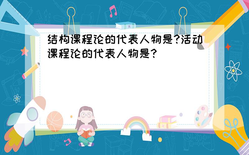 结构课程论的代表人物是?活动课程论的代表人物是?