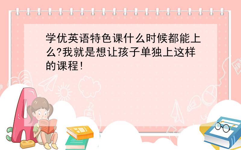 学优英语特色课什么时候都能上么?我就是想让孩子单独上这样的课程!