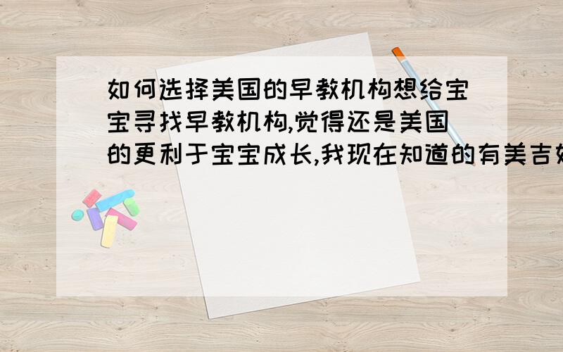 如何选择美国的早教机构想给宝宝寻找早教机构,觉得还是美国的更利于宝宝成长,我现在知道的有美吉姆,金宝贝,这是来中国比较早的,最近听说悦宝园,