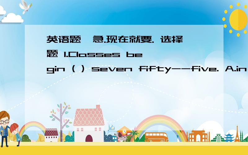 英语题,急.现在就要. 选择题 1.Classes begin ( ) seven fifty--five. A.in B.onC.at           D.four2.Is   it  a  picture(          )your     schoolA.of    B  .to     C.and     D. with3.Who   is   the   lady   (        )blueA .in   B.on   C,at