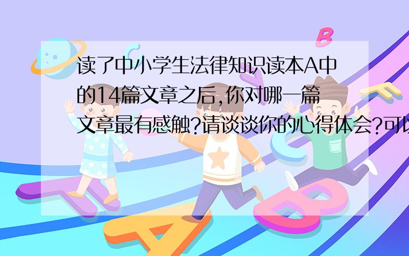 读了中小学生法律知识读本A中的14篇文章之后,你对哪一篇文章最有感触?请谈谈你的心得体会?可以考虑加分