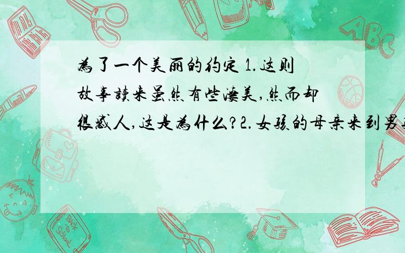 为了一个美丽的约定 1.这则故事读来虽然有些凄美,然而却很感人,这是为什么?2.女孩的母亲来到男孩家后怎么样?论像上文,发挥你的想象,为故事续写一个结尾,语句要通顺.(构思巧妙）