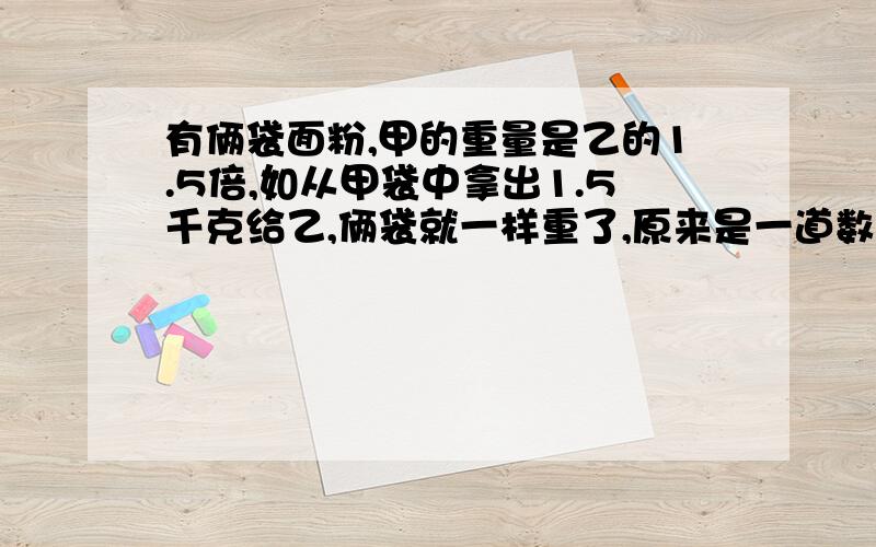 有俩袋面粉,甲的重量是乙的1.5倍,如从甲袋中拿出1.5千克给乙,俩袋就一样重了,原来是一道数学题,用方程,急